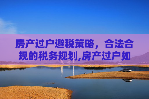 房产过户避税策略，合法合规的税务规划,房产过户如何合理避税