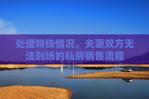 处理特殊情况，夫妻双方无法到场的私房销售流程