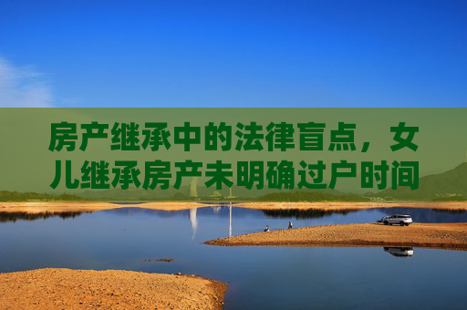 房产继承中的法律盲点，女儿继承房产未明确过户时间
