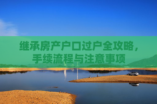 继承房产户口过户全攻略，手续流程与注意事项