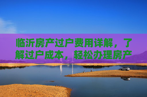 临沂房产过户费用详解，了解过户成本，轻松办理房产转移