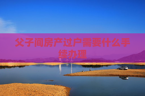 父子间房产过户需要什么手续办理