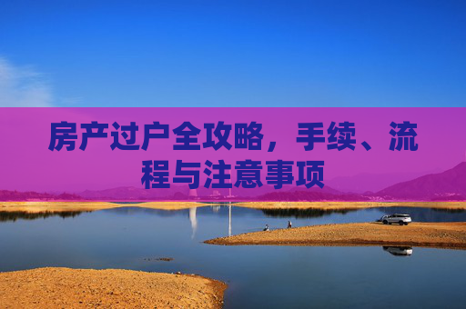 房产过户全攻略，手续、流程与注意事项