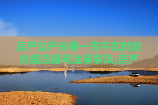 房产过户夫妻一方不在时的办理流程与注意事项,房产过户夫妻一方不在怎么办理