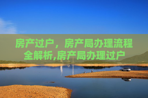 房产过户，房产局办理流程全解析,房产局办理过户
