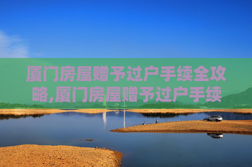 厦门房屋赠予过户手续全攻略,厦门房屋赠予过户手续