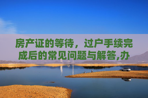 房产证的等待，过户手续完成后的常见问题与解答,办理完过户手续没出房产证