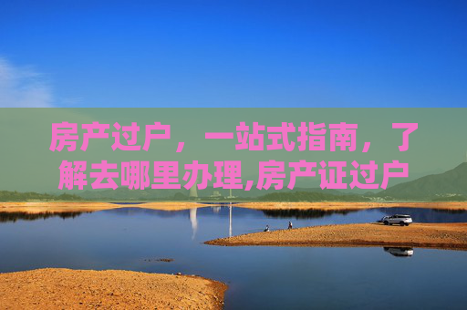 房产过户，一站式指南，了解去哪里办理,房产证过户去哪里办理