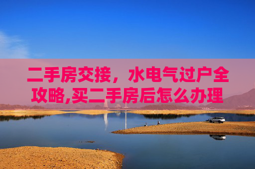 二手房交接，水电气过户全攻略,买二手房后怎么办理水电气手续