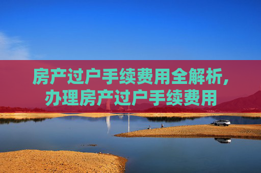 房产过户手续费用全解析,办理房产过户手续费用