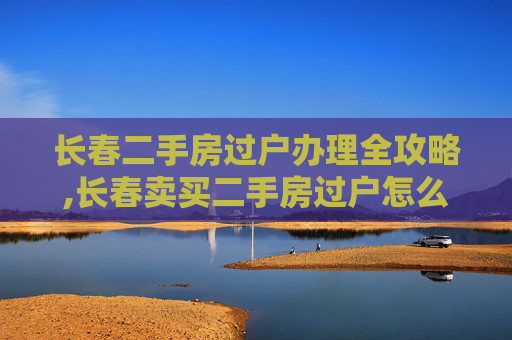 长春二手房过户办理全攻略,长春卖买二手房过户怎么办理