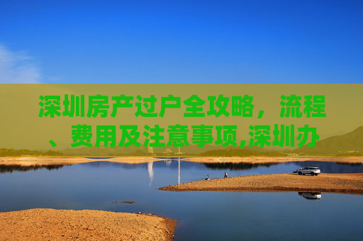 深圳房产过户全攻略，流程、费用及注意事项,深圳办理房产过户