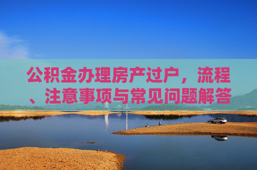 公积金办理房产过户，流程、注意事项与常见问题解答,公积金办理房产过户