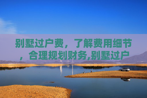 别墅过户费，了解费用细节，合理规划财务,别墅过户费