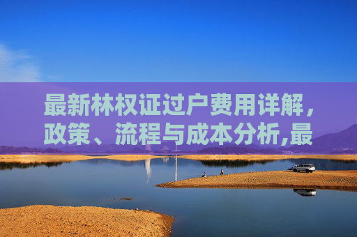 最新林权证过户费用详解，政策、流程与成本分析,最新林权证过户费用