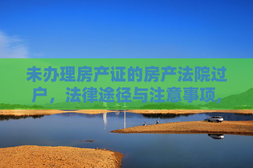未办理房产证的房产法院过户，法律途径与注意事项,未办理房产证法院过户