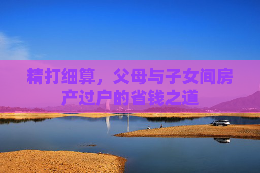 精打细算，父母与子女间房产过户的省钱之道