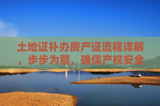 土地证补办房产证流程详解，步步为营，确保产权安全