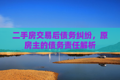 二手房交易后债务纠纷，原房主的债务责任解析
