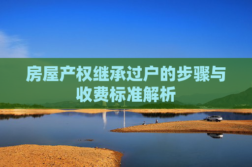 房屋产权继承过户的步骤与收费标准解析