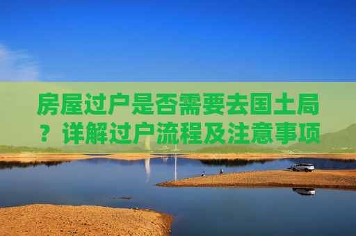 房屋过户是否需要去国土局？详解过户流程及注意事项