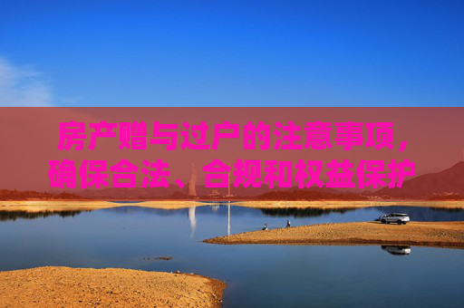 房产赠与过户的注意事项，确保合法、合规和权益保护