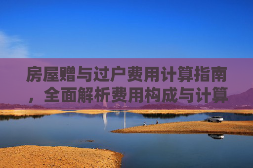 房屋赠与过户费用计算指南，全面解析费用构成与计算方法