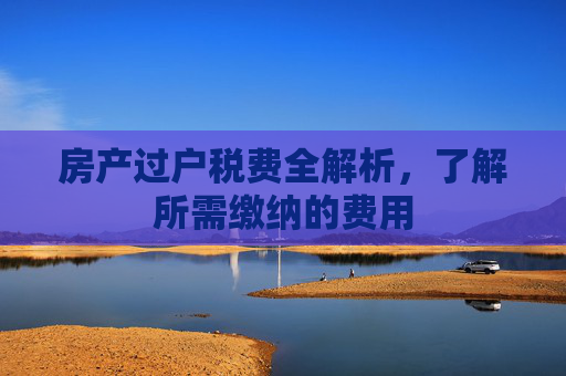 房产过户税费全解析，了解所需缴纳的费用