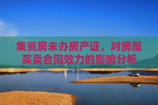 集资房未办房产证，对房屋买卖合同效力的影响分析