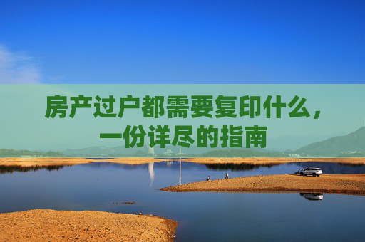 房产过户都需要复印什么，一份详尽的指南