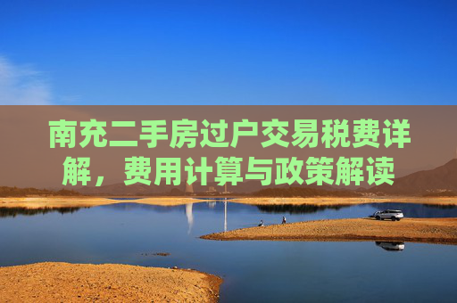 南充二手房过户交易税费详解，费用计算与政策解读
