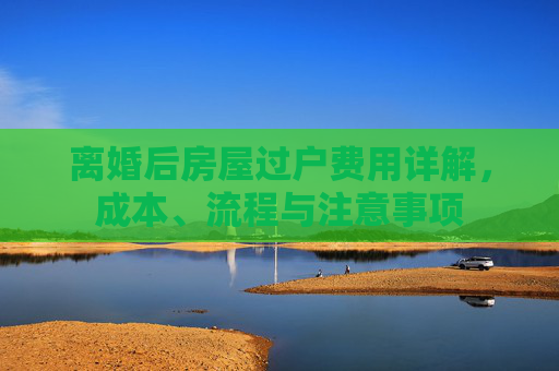 离婚后房屋过户费用详解，成本、流程与注意事项