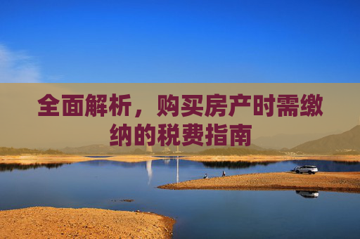 全面解析，购买房产时需缴纳的税费指南