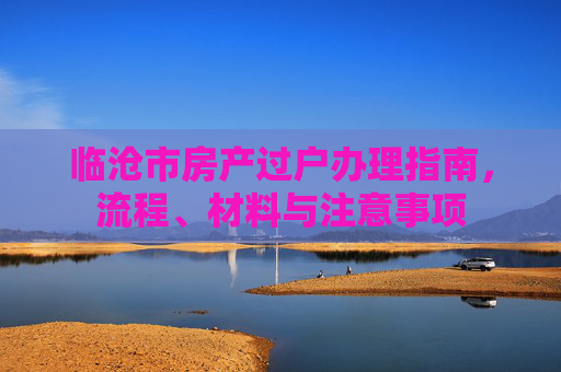 临沧市房产过户办理指南，流程、材料与注意事项