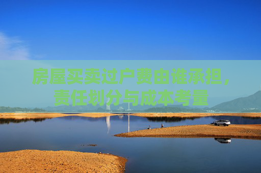 房屋买卖过户费由谁承担，责任划分与成本考量