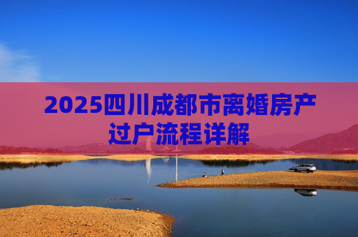 2025四川成都市离婚房产过户流程详解