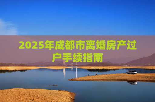 2025年成都市离婚房产过户手续指南