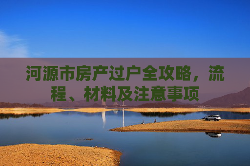 河源市房产过户全攻略，流程、材料及注意事项