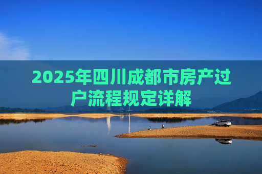 2025年四川成都市房产过户流程规定详解