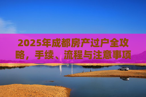 2025年成都房产过户全攻略，手续、流程与注意事项