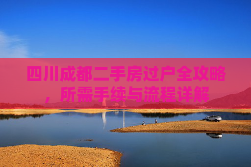 四川成都二手房过户全攻略，所需手续与流程详解