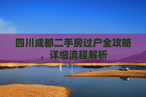 四川成都二手房过户全攻略，详细流程解析