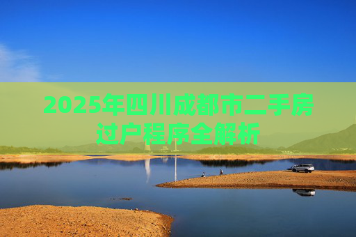 2025年四川成都市二手房过户程序全解析