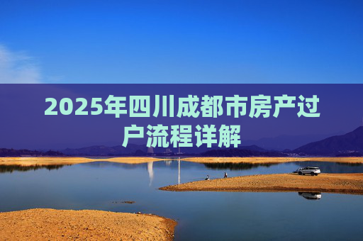 2025年四川成都市房产过户流程详解