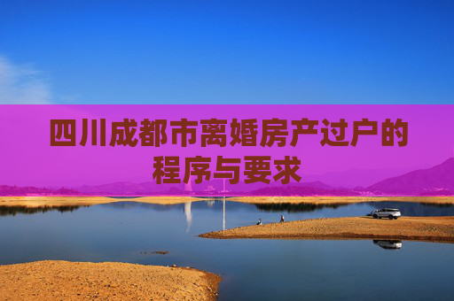 四川成都市离婚房产过户的程序与要求