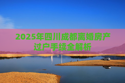 2025年四川成都离婚房产过户手续全解析