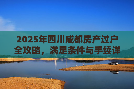 2025年四川成都房产过户全攻略，满足条件与手续详解