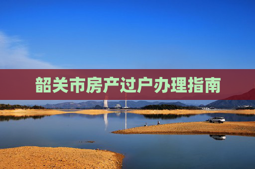 韶关市房产过户办理指南