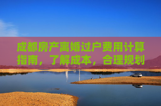 成都房产离婚过户费用计算指南，了解成本，合理规划