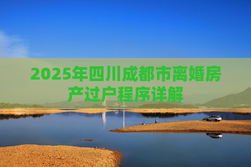 2025年四川成都市离婚房产过户程序详解